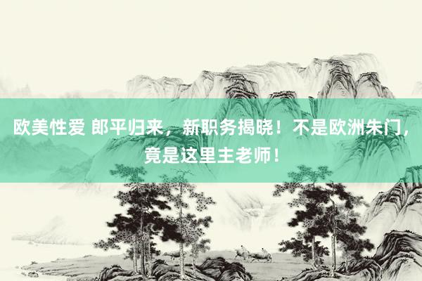 欧美性爱 郎平归来，新职务揭晓！不是欧洲朱门，竟是这里主老师！