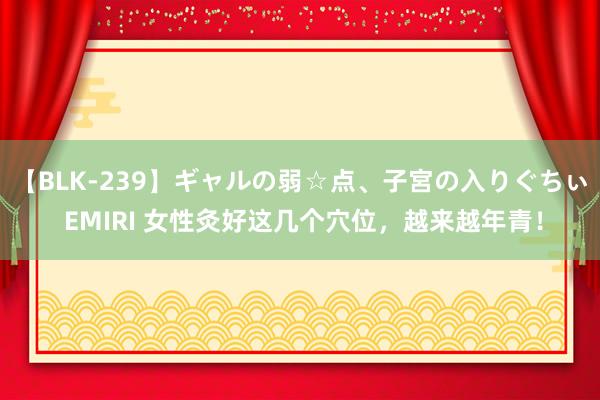 【BLK-239】ギャルの弱☆点、子宮の入りぐちぃ EMIRI 女性灸好这几个穴位，越来越年青！