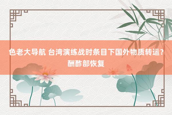 色老大导航 台湾演练战时条目下国外物质转运?酬酢部恢复