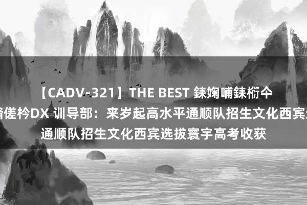 【CADV-321】THE BEST 銇婅哺銇椼仐銇俱仚銆?50浜?鏅傞枔DX 训导部：来岁起高水平通顺队招生文化西宾选拔寰宇高考收获