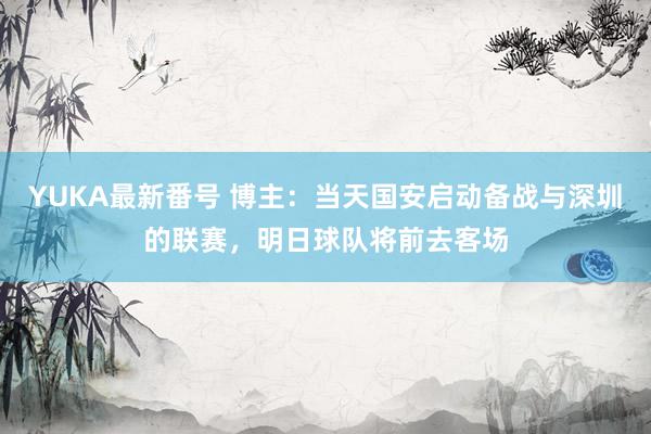 YUKA最新番号 博主:当天国安启动备战与深圳的联赛,明日球队将前去客场