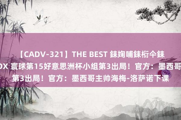 【CADV-321】THE BEST 銇婅哺銇椼仐銇俱仚銆?50浜?鏅傞枔DX 寰球第15好意思洲杯小组第3出局!官方:墨西哥主帅海梅-洛萨诺下课