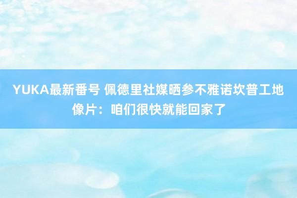 YUKA最新番号 佩德里社媒晒参不雅诺坎普工地像片:咱们很快就能回家了