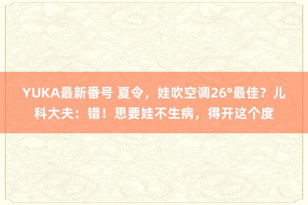 YUKA最新番号 夏令，娃吹空调26°最佳？儿科大夫：错！思要娃不生病，得开这个度