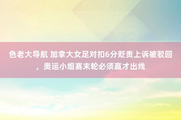色老大导航 加拿大女足对扣6分贬责上诉被驳回,奥运小组赛末轮必须赢才出线