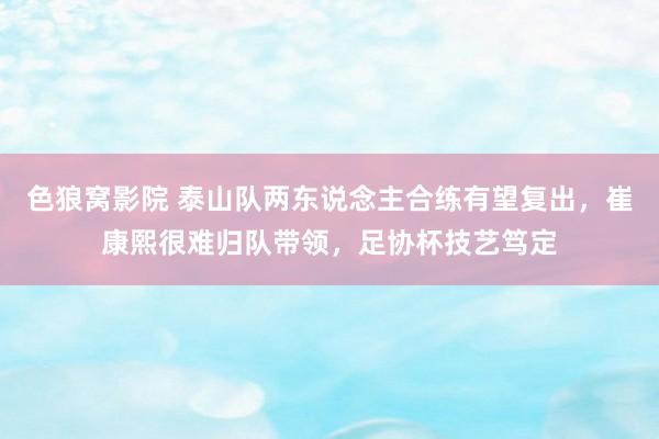 色狼窝影院 泰山队两东说念主合练有望复出，崔康熙很难归队带领，足协杯技艺笃定