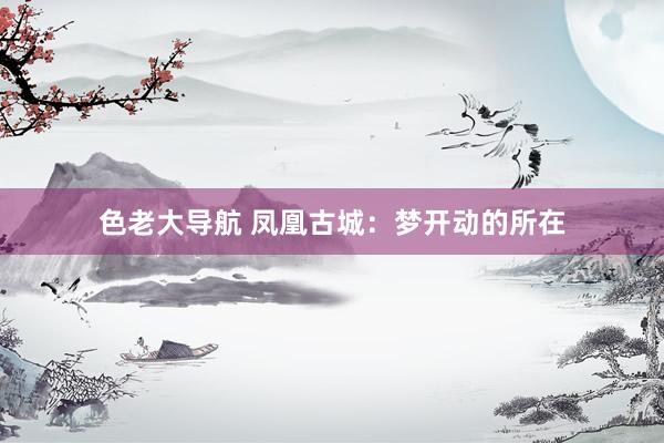 色老大导航 凤凰古城：梦开动的所在