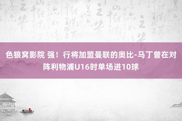 色狼窝影院 强！行将加盟曼联的奥比-马丁曾在对阵利物浦U16时单场进10球