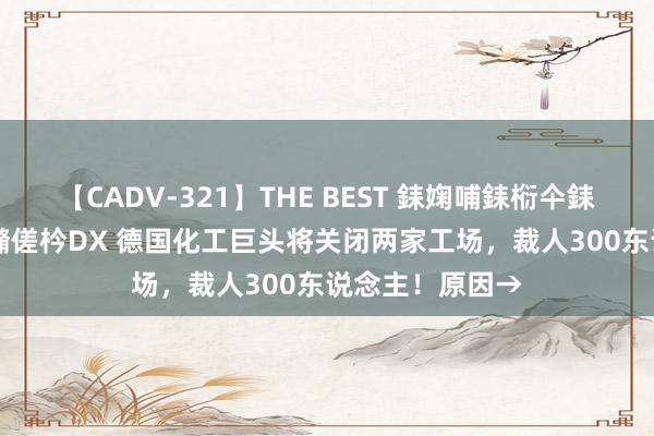 【CADV-321】THE BEST 銇婅哺銇椼仐銇俱仚銆?50浜?鏅傞枔DX 德国化工巨头将关闭两家工场，裁人300东说念主！原因→