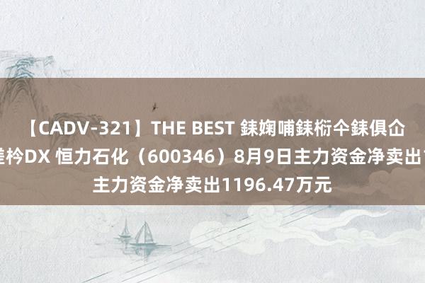 【CADV-321】THE BEST 銇婅哺銇椼仐銇俱仚銆?50浜?鏅傞枔DX 恒力石化(600346)8月9日主力资金净卖出1196.47万元