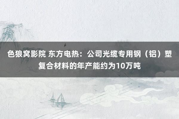 色狼窝影院 东方电热:公司光缆专用钢(铝)塑复合材料的年产能约为10万吨