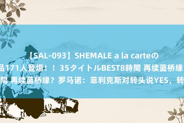 【SAL-093】SHEMALE a la carteの歴史 2008~2011 国内作品171人登場!!35タイトルBEST8時間 再续蓝桥缘?罗马诺:菲利克斯对转头说YES,转会取决于切尔西