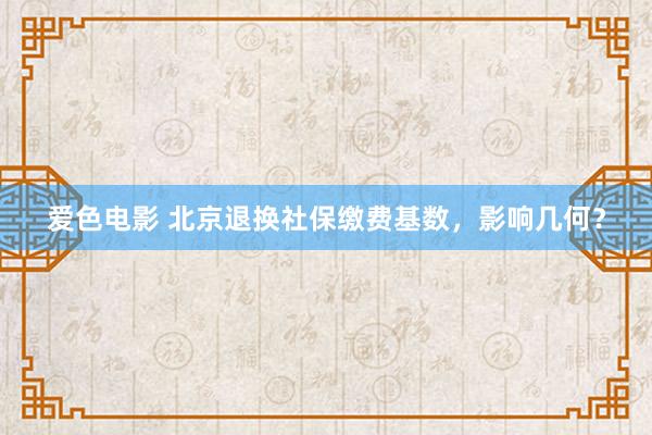 爱色电影 北京退换社保缴费基数，影响几何？