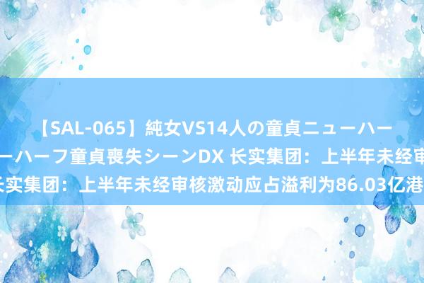 【SAL-065】純女VS14人の童貞ニューハーフ 二度と見れないニューハーフ童貞喪失シーンDX 长实集团:上半年未经审核激动应占溢利为86.03亿港元