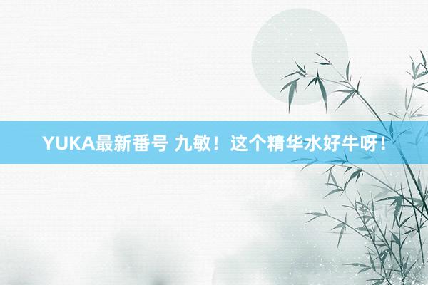 YUKA最新番号 九敏!这个精华水好牛呀!