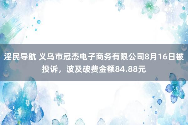 淫民导航 义乌市冠杰电子商务有限公司8月16日被投诉,波及破费金额84.88元