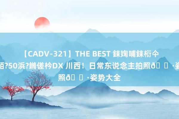 【CADV-321】THE BEST 銇婅哺銇椼仐銇俱仚銆?50浜?鏅傞枔DX 川西!日常东说念主拍照?姿势大全