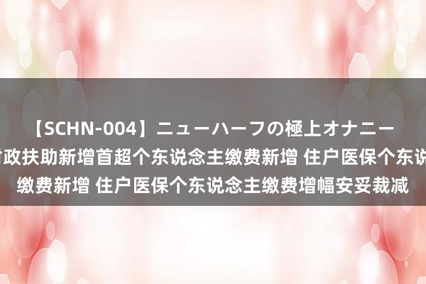 【SCHN-004】ニューハーフの極上オナニー 2016年以来住户医保财政扶助新增首超个东说念主缴费新增 住户医保个东说念主缴费增幅安妥裁减