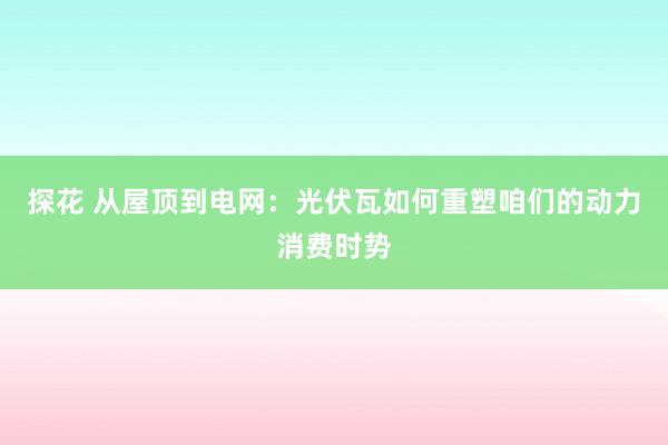 探花 从屋顶到电网：光伏瓦如何重塑咱们的动力消费时势