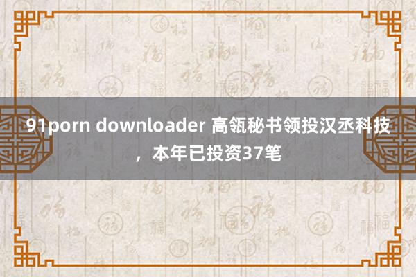 91porn downloader 高瓴秘书领投汉丞科技，本年已投资37笔