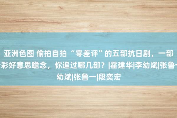 亚洲色图 偷拍自拍 “零差评”的五部抗日剧，一部比一部精彩好意思瞻念，你追过哪几部？|霍建华|李幼斌|张鲁一|段奕宏