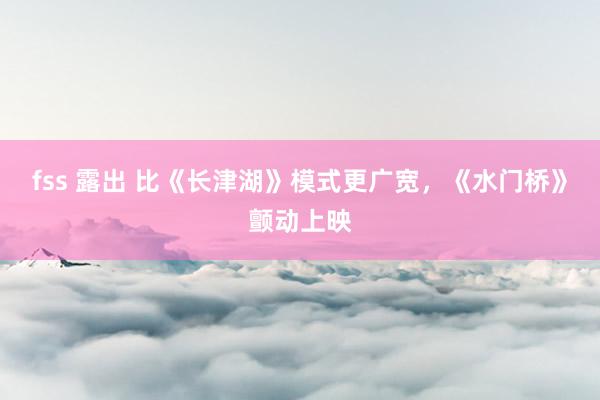 fss 露出 比《长津湖》模式更广宽，《水门桥》颤动上映