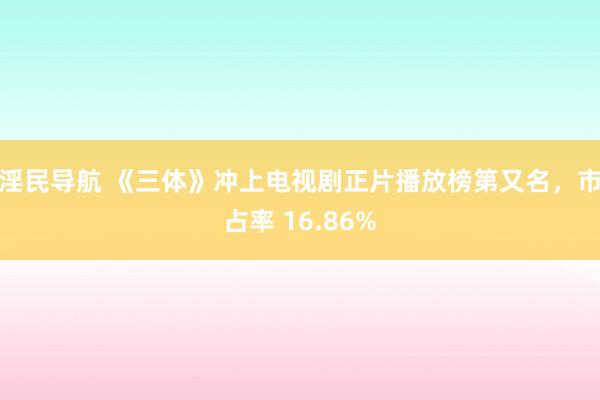 淫民导航 《三体》冲上电视剧正片播放榜第又名，市占率 16.86%