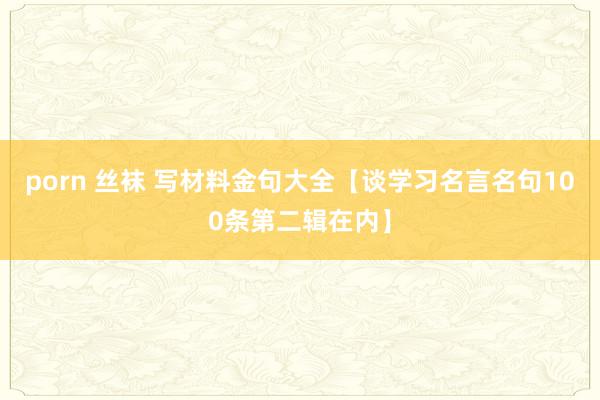 porn 丝袜 写材料金句大全【谈学习名言名句100条第二辑在内】
