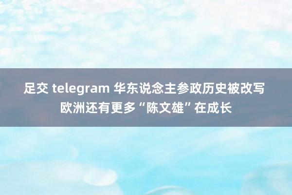 足交 telegram 华东说念主参政历史被改写 欧洲还有更多“陈文雄”在成长