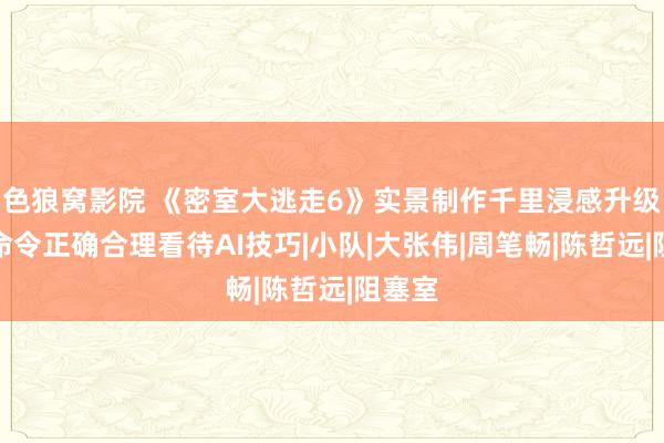 色狼窝影院 《密室大逃走6》实景制作千里浸感升级全员命令正确合理看待AI技巧|小队|大张伟|周笔畅|陈哲远|阻塞室
