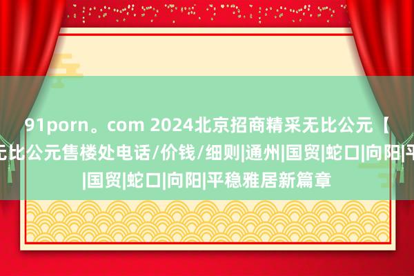 91porn。com 2024北京招商精采无比公元【官网】 I 精采无比公元售楼处电话/价钱/细则|通州|国贸|蛇口|向阳|平稳雅居新篇章