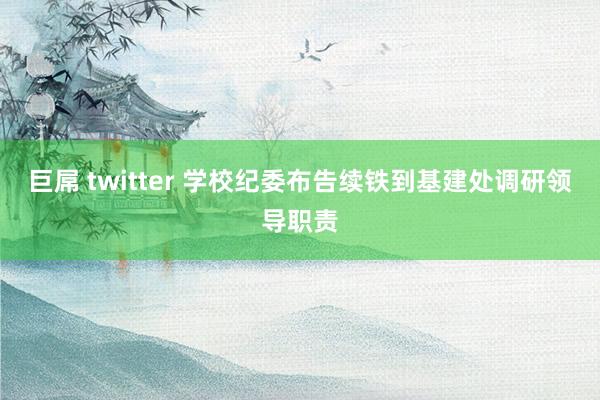 巨屌 twitter 学校纪委布告续铁到基建处调研领导职责