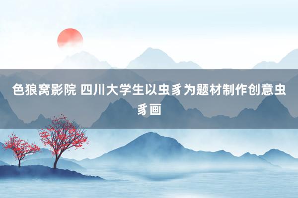 色狼窝影院 四川大学生以虫豸为题材制作创意虫豸画