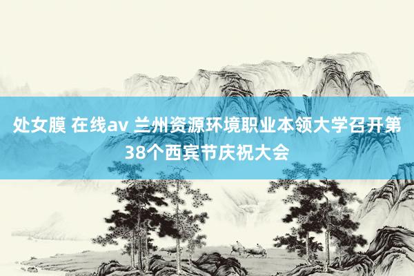 处女膜 在线av 兰州资源环境职业本领大学召开第38个西宾节庆祝大会