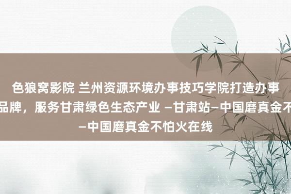 色狼窝影院 兰州资源环境办事技巧学院打造办事手段培训品牌，服务甘肃绿色生态产业 —甘肃站—中国磨真金不怕火在线