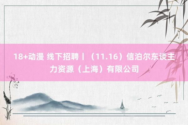 18+动漫 线下招聘丨（11.16）信泊尔东谈主力资源（上海）有限公司
