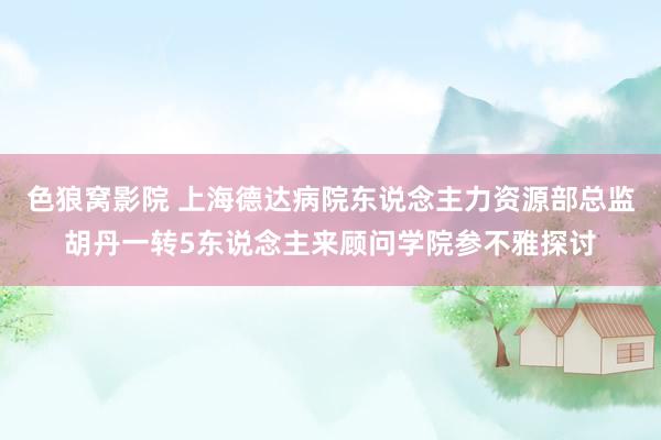 色狼窝影院 上海德达病院东说念主力资源部总监胡丹一转5东说念主来顾问学院参不雅探讨