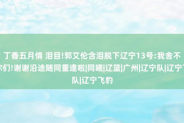 丁香五月情 泪目!郭艾伦含泪脱下辽宁13号:我舍不得你们!谢谢沿途随同重逢啦|同曦|辽篮|广州|辽宁队|辽宁飞豹