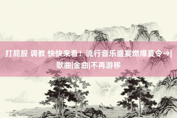 打屁股 调教 快快来看！流行音乐盛宴燃爆夏令→|歌曲|金曲|不再游移