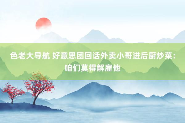 色老大导航 好意思团回话外卖小哥进后厨炒菜：咱们莫得解雇他