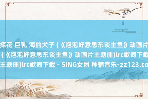 探花 巨乳 海的犬子 (《泡泡好意思东谈主鱼》动画片主题曲)歌词 海的犬子 (《泡泡好意思东谈主鱼》动画片主题曲)lrc歌词下载 - SING女团 种辅音乐-zz123.com