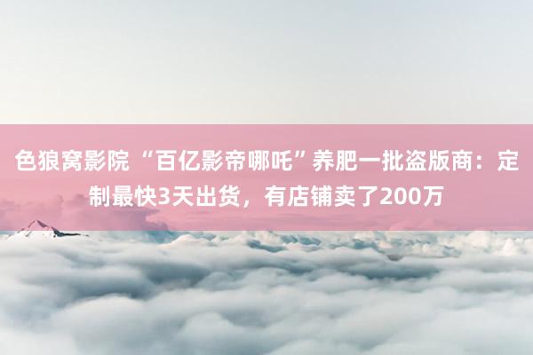 色狼窝影院 “百亿影帝哪吒”养肥一批盗版商：定制最快3天出货，有店铺卖了200万