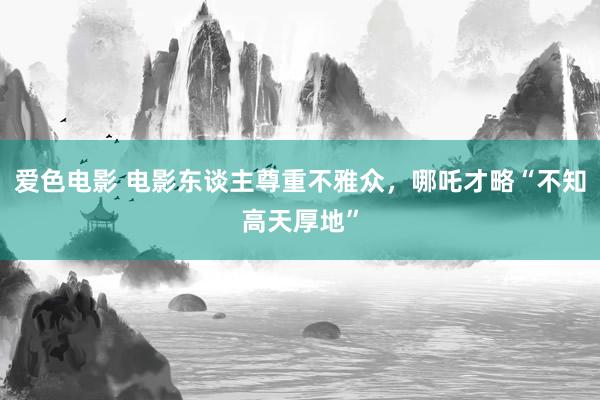 爱色电影 电影东谈主尊重不雅众，哪吒才略“不知高天厚地”