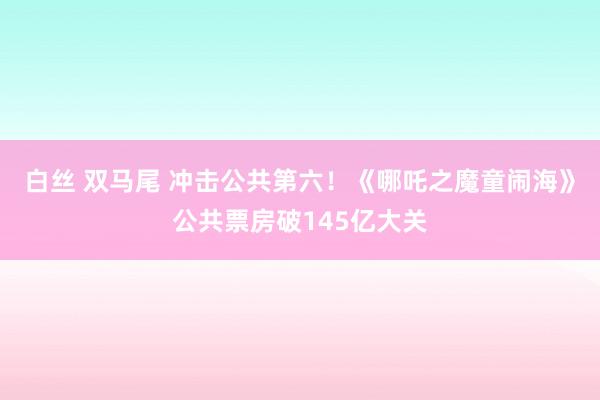 白丝 双马尾 冲击公共第六！《哪吒之魔童闹海》公共票房破145亿大关