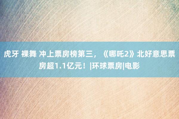 虎牙 裸舞 冲上票房榜第三，《哪吒2》北好意思票房超1.1亿元！|环球票房|电影