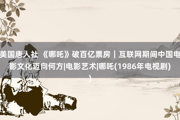 美国唐人社 《哪吒》破百亿票房｜互联网期间中国电影文化迈向何方|电影艺术|哪吒(1986年电视剧)