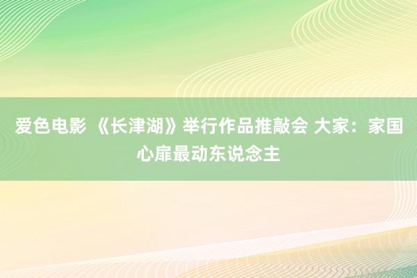 爱色电影 《长津湖》举行作品推敲会 大家：家国心扉最动东说念主