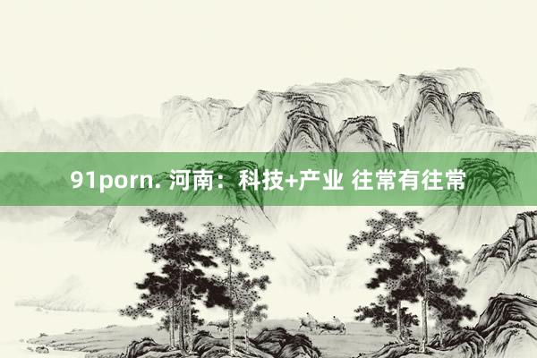 91porn. 河南：科技+产业 往常有往常