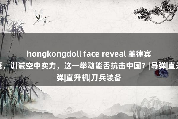 hongkongdoll face reveal 菲律宾购买10架黑鹰，训诫空中实力，这一举动能否抗击中国？|导弹|直升机|刀兵装备