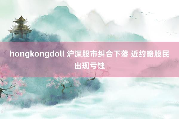 hongkongdoll 沪深股市纠合下落 近约略股民出现亏蚀